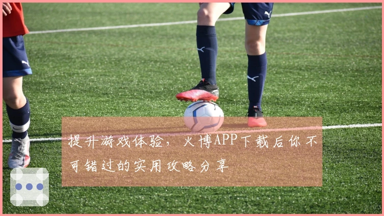 提升游戏体验，火博APP下载后你不可错过的实用攻略分享