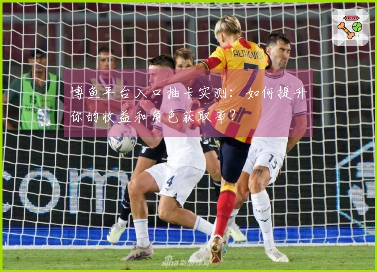 博鱼平台入口抽卡实测：如何提升你的收益和角色获取率？