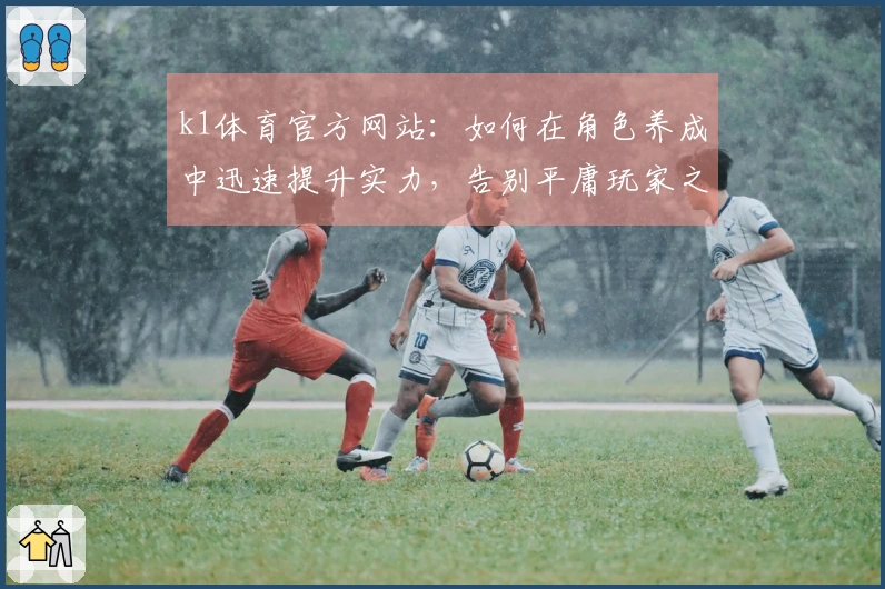 k1体育官方网站：如何在角色养成中迅速提升实力，告别平庸玩家之路！