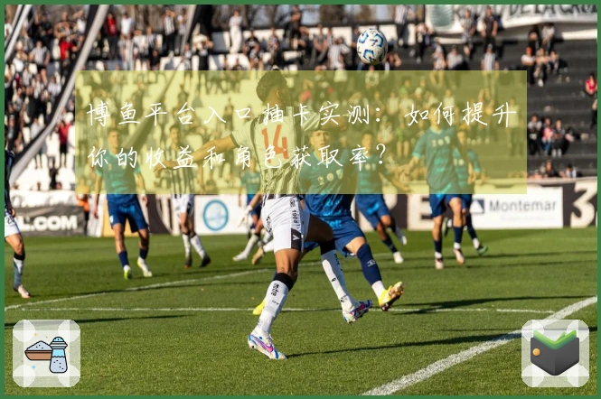 博鱼平台入口抽卡实测：如何提升你的收益和角色获取率？